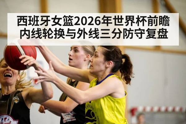 西班牙女篮2026年世界杯前瞻 内线轮换与外线三分防守复盘